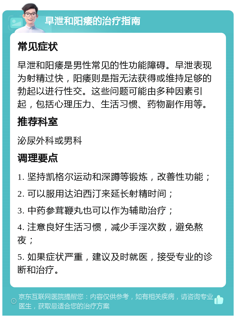 早泄和阳痿的治疗指南 常见症状 早泄和阳痿是男性常见的性功能障碍。早泄表现为射精过快，阳痿则是指无法获得或维持足够的勃起以进行性交。这些问题可能由多种因素引起，包括心理压力、生活习惯、药物副作用等。 推荐科室 泌尿外科或男科 调理要点 1. 坚持凯格尔运动和深蹲等锻炼，改善性功能； 2. 可以服用达泊西汀来延长射精时间； 3. 中药参茸鞭丸也可以作为辅助治疗； 4. 注意良好生活习惯，减少手淫次数，避免熬夜； 5. 如果症状严重，建议及时就医，接受专业的诊断和治疗。