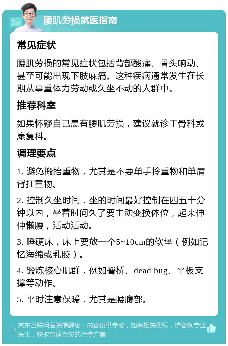 腰肌劳损就医指南 常见症状 腰肌劳损的常见症状包括背部酸痛、骨头响动、甚至可能出现下肢麻痛。这种疾病通常发生在长期从事重体力劳动或久坐不动的人群中。 推荐科室 如果怀疑自己患有腰肌劳损，建议就诊于骨科或康复科。 调理要点 1. 避免搬抬重物，尤其是不要单手拎重物和单肩背扛重物。 2. 控制久坐时间，坐的时间最好控制在四五十分钟以内，坐着时间久了要主动变换体位，起来伸伸懒腰，活动活动。 3. 睡硬床，床上要放一个5~10cm的软垫（例如记忆海绵或乳胶）。 4. 锻炼核心肌群，例如臀桥、dead bug、平板支撑等动作。 5. 平时注意保暖，尤其是腰腹部。