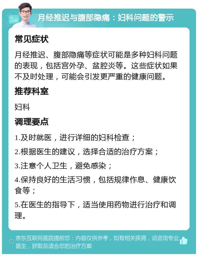 月经推迟与腹部隐痛：妇科问题的警示 常见症状 月经推迟、腹部隐痛等症状可能是多种妇科问题的表现，包括宫外孕、盆腔炎等。这些症状如果不及时处理，可能会引发更严重的健康问题。 推荐科室 妇科 调理要点 1.及时就医，进行详细的妇科检查； 2.根据医生的建议，选择合适的治疗方案； 3.注意个人卫生，避免感染； 4.保持良好的生活习惯，包括规律作息、健康饮食等； 5.在医生的指导下，适当使用药物进行治疗和调理。