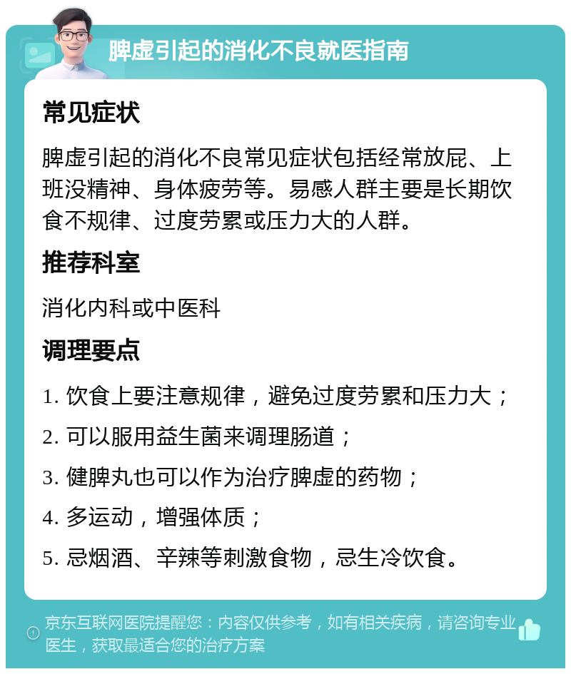 脾虚引起的消化不良就医指南 常见症状 脾虚引起的消化不良常见症状包括经常放屁、上班没精神、身体疲劳等。易感人群主要是长期饮食不规律、过度劳累或压力大的人群。 推荐科室 消化内科或中医科 调理要点 1. 饮食上要注意规律，避免过度劳累和压力大； 2. 可以服用益生菌来调理肠道； 3. 健脾丸也可以作为治疗脾虚的药物； 4. 多运动，增强体质； 5. 忌烟酒、辛辣等刺激食物，忌生冷饮食。