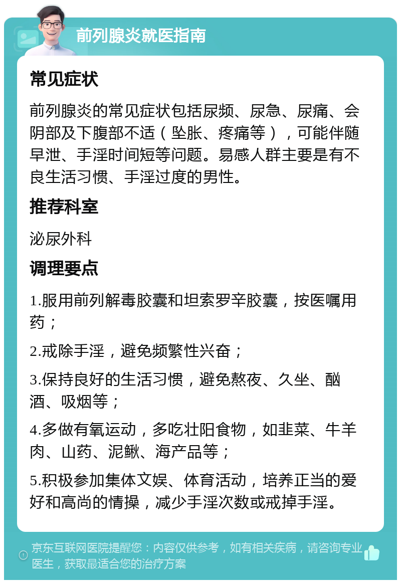 前列腺炎就医指南 常见症状 前列腺炎的常见症状包括尿频、尿急、尿痛、会阴部及下腹部不适（坠胀、疼痛等），可能伴随早泄、手淫时间短等问题。易感人群主要是有不良生活习惯、手淫过度的男性。 推荐科室 泌尿外科 调理要点 1.服用前列解毒胶囊和坦索罗辛胶囊，按医嘱用药； 2.戒除手淫，避免频繁性兴奋； 3.保持良好的生活习惯，避免熬夜、久坐、酗酒、吸烟等； 4.多做有氧运动，多吃壮阳食物，如韭菜、牛羊肉、山药、泥鳅、海产品等； 5.积极参加集体文娱、体育活动，培养正当的爱好和高尚的情操，减少手淫次数或戒掉手淫。