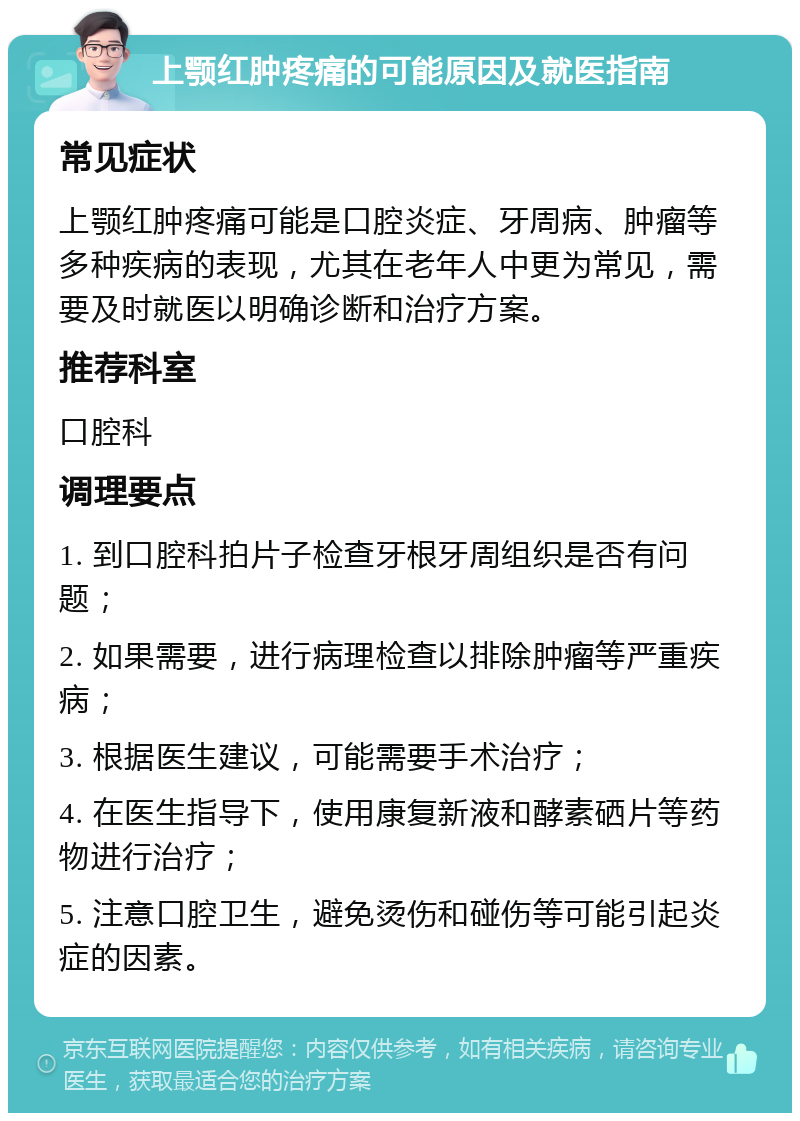 上颚红肿疼痛的可能原因及就医指南 常见症状 上颚红肿疼痛可能是口腔炎症、牙周病、肿瘤等多种疾病的表现，尤其在老年人中更为常见，需要及时就医以明确诊断和治疗方案。 推荐科室 口腔科 调理要点 1. 到口腔科拍片子检查牙根牙周组织是否有问题； 2. 如果需要，进行病理检查以排除肿瘤等严重疾病； 3. 根据医生建议，可能需要手术治疗； 4. 在医生指导下，使用康复新液和酵素硒片等药物进行治疗； 5. 注意口腔卫生，避免烫伤和碰伤等可能引起炎症的因素。