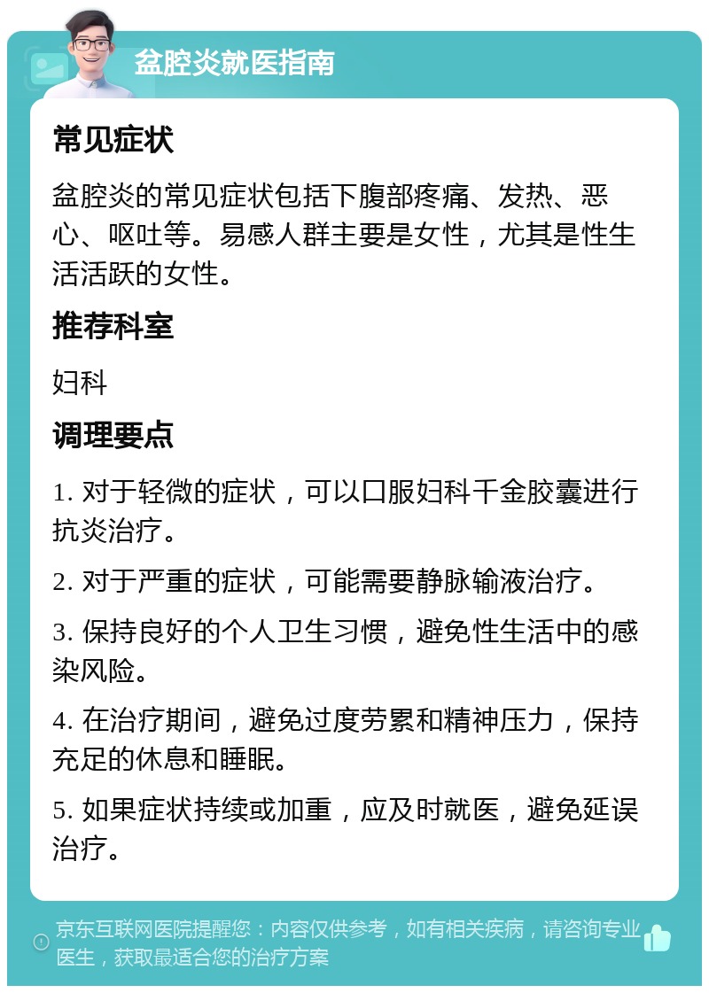 盆腔炎就医指南 常见症状 盆腔炎的常见症状包括下腹部疼痛、发热、恶心、呕吐等。易感人群主要是女性，尤其是性生活活跃的女性。 推荐科室 妇科 调理要点 1. 对于轻微的症状，可以口服妇科千金胶囊进行抗炎治疗。 2. 对于严重的症状，可能需要静脉输液治疗。 3. 保持良好的个人卫生习惯，避免性生活中的感染风险。 4. 在治疗期间，避免过度劳累和精神压力，保持充足的休息和睡眠。 5. 如果症状持续或加重，应及时就医，避免延误治疗。