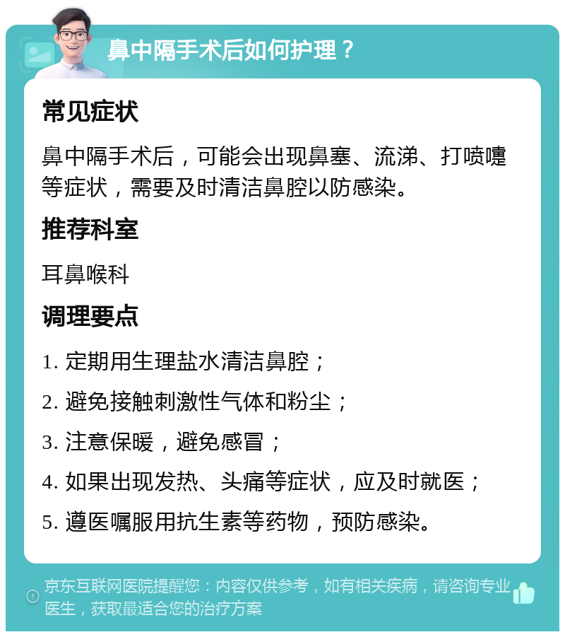 鼻中隔手术后如何护理？ 常见症状 鼻中隔手术后，可能会出现鼻塞、流涕、打喷嚏等症状，需要及时清洁鼻腔以防感染。 推荐科室 耳鼻喉科 调理要点 1. 定期用生理盐水清洁鼻腔； 2. 避免接触刺激性气体和粉尘； 3. 注意保暖，避免感冒； 4. 如果出现发热、头痛等症状，应及时就医； 5. 遵医嘱服用抗生素等药物，预防感染。