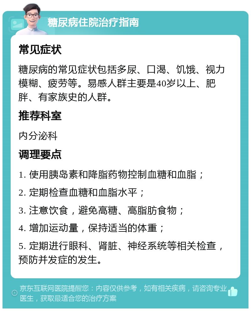 糖尿病住院治疗指南 常见症状 糖尿病的常见症状包括多尿、口渴、饥饿、视力模糊、疲劳等。易感人群主要是40岁以上、肥胖、有家族史的人群。 推荐科室 内分泌科 调理要点 1. 使用胰岛素和降脂药物控制血糖和血脂； 2. 定期检查血糖和血脂水平； 3. 注意饮食，避免高糖、高脂肪食物； 4. 增加运动量，保持适当的体重； 5. 定期进行眼科、肾脏、神经系统等相关检查，预防并发症的发生。