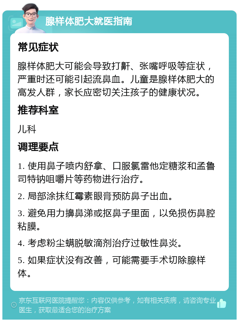 腺样体肥大就医指南 常见症状 腺样体肥大可能会导致打鼾、张嘴呼吸等症状，严重时还可能引起流鼻血。儿童是腺样体肥大的高发人群，家长应密切关注孩子的健康状况。 推荐科室 儿科 调理要点 1. 使用鼻子喷内舒拿、口服氯雷他定糖浆和孟鲁司特钠咀嚼片等药物进行治疗。 2. 局部涂抹红霉素眼膏预防鼻子出血。 3. 避免用力擤鼻涕或抠鼻子里面，以免损伤鼻腔粘膜。 4. 考虑粉尘螨脱敏滴剂治疗过敏性鼻炎。 5. 如果症状没有改善，可能需要手术切除腺样体。