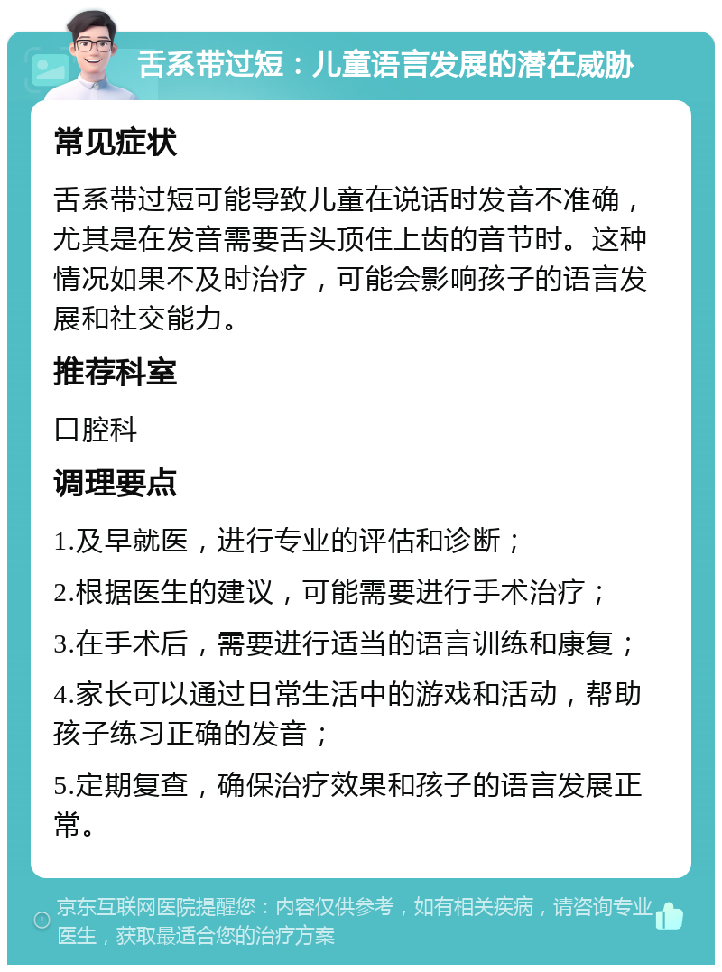 舌系带过短：儿童语言发展的潜在威胁 常见症状 舌系带过短可能导致儿童在说话时发音不准确，尤其是在发音需要舌头顶住上齿的音节时。这种情况如果不及时治疗，可能会影响孩子的语言发展和社交能力。 推荐科室 口腔科 调理要点 1.及早就医，进行专业的评估和诊断； 2.根据医生的建议，可能需要进行手术治疗； 3.在手术后，需要进行适当的语言训练和康复； 4.家长可以通过日常生活中的游戏和活动，帮助孩子练习正确的发音； 5.定期复查，确保治疗效果和孩子的语言发展正常。