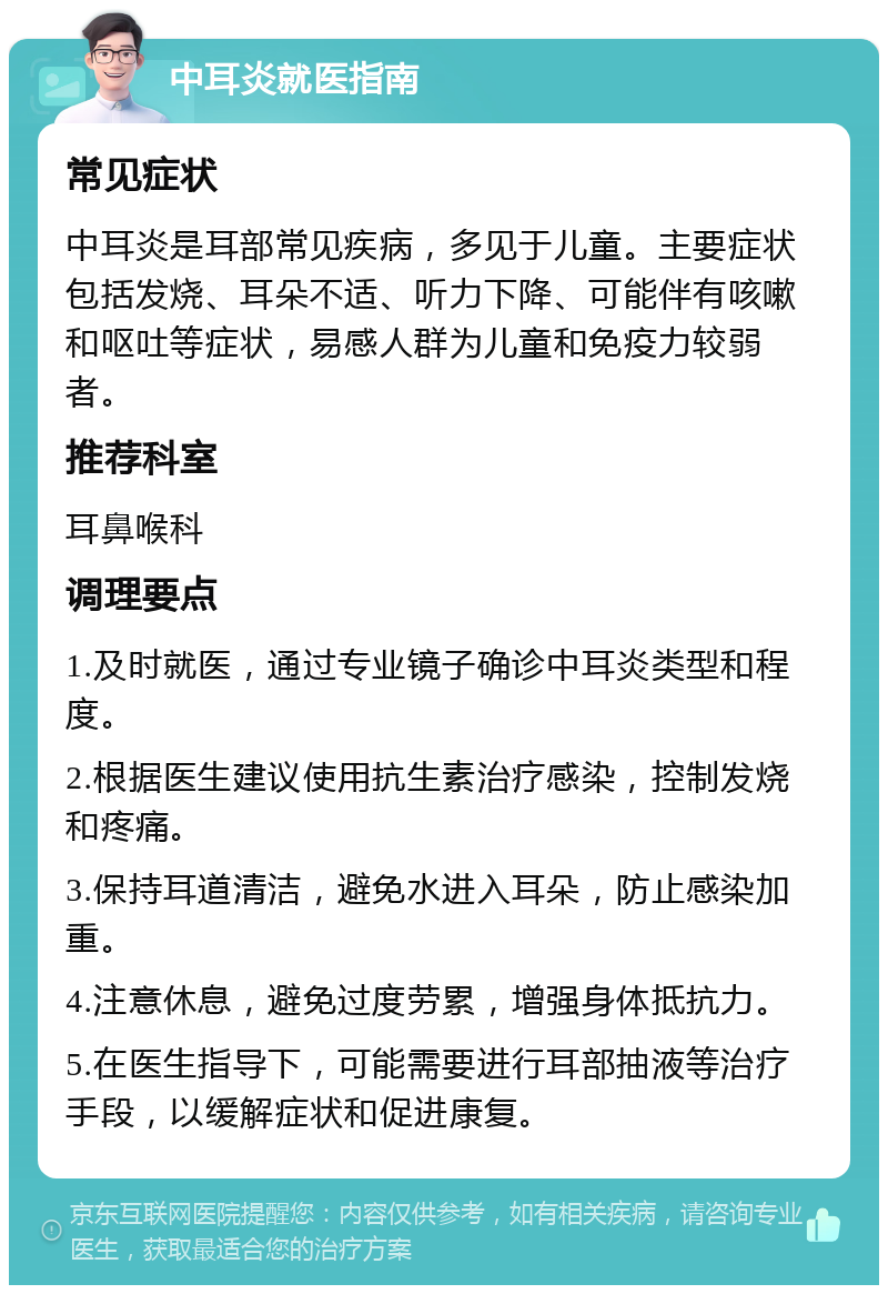 中耳炎就医指南 常见症状 中耳炎是耳部常见疾病，多见于儿童。主要症状包括发烧、耳朵不适、听力下降、可能伴有咳嗽和呕吐等症状，易感人群为儿童和免疫力较弱者。 推荐科室 耳鼻喉科 调理要点 1.及时就医，通过专业镜子确诊中耳炎类型和程度。 2.根据医生建议使用抗生素治疗感染，控制发烧和疼痛。 3.保持耳道清洁，避免水进入耳朵，防止感染加重。 4.注意休息，避免过度劳累，增强身体抵抗力。 5.在医生指导下，可能需要进行耳部抽液等治疗手段，以缓解症状和促进康复。