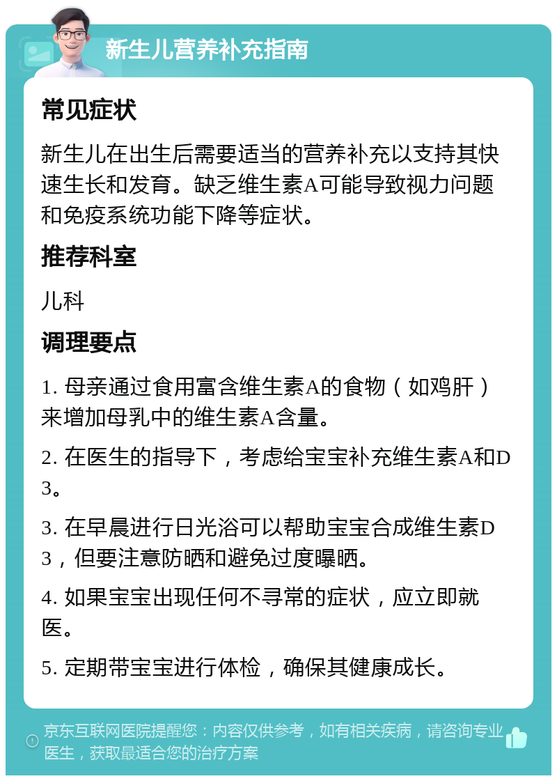 新生儿营养补充指南 常见症状 新生儿在出生后需要适当的营养补充以支持其快速生长和发育。缺乏维生素A可能导致视力问题和免疫系统功能下降等症状。 推荐科室 儿科 调理要点 1. 母亲通过食用富含维生素A的食物（如鸡肝）来增加母乳中的维生素A含量。 2. 在医生的指导下，考虑给宝宝补充维生素A和D3。 3. 在早晨进行日光浴可以帮助宝宝合成维生素D3，但要注意防晒和避免过度曝晒。 4. 如果宝宝出现任何不寻常的症状，应立即就医。 5. 定期带宝宝进行体检，确保其健康成长。