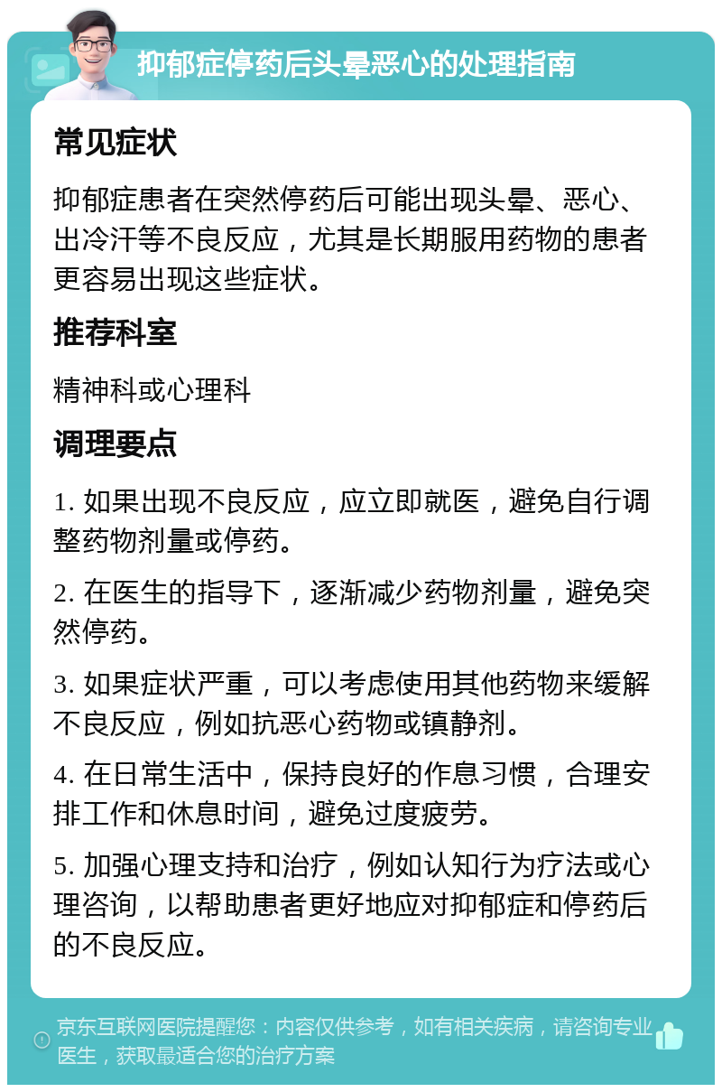 抑郁症停药后头晕恶心的处理指南 常见症状 抑郁症患者在突然停药后可能出现头晕、恶心、出冷汗等不良反应，尤其是长期服用药物的患者更容易出现这些症状。 推荐科室 精神科或心理科 调理要点 1. 如果出现不良反应，应立即就医，避免自行调整药物剂量或停药。 2. 在医生的指导下，逐渐减少药物剂量，避免突然停药。 3. 如果症状严重，可以考虑使用其他药物来缓解不良反应，例如抗恶心药物或镇静剂。 4. 在日常生活中，保持良好的作息习惯，合理安排工作和休息时间，避免过度疲劳。 5. 加强心理支持和治疗，例如认知行为疗法或心理咨询，以帮助患者更好地应对抑郁症和停药后的不良反应。