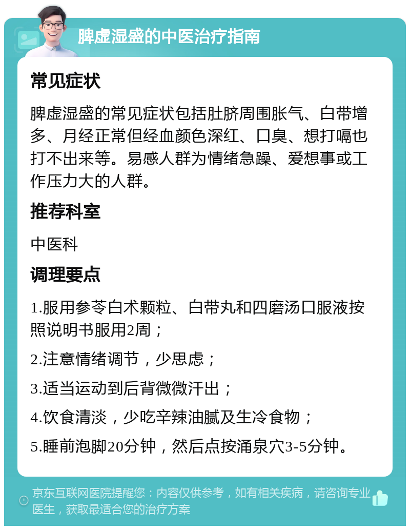 脾虚湿盛的中医治疗指南 常见症状 脾虚湿盛的常见症状包括肚脐周围胀气、白带增多、月经正常但经血颜色深红、口臭、想打嗝也打不出来等。易感人群为情绪急躁、爱想事或工作压力大的人群。 推荐科室 中医科 调理要点 1.服用参苓白术颗粒、白带丸和四磨汤口服液按照说明书服用2周； 2.注意情绪调节，少思虑； 3.适当运动到后背微微汗出； 4.饮食清淡，少吃辛辣油腻及生冷食物； 5.睡前泡脚20分钟，然后点按涌泉穴3-5分钟。