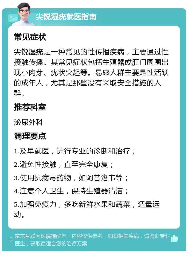 尖锐湿疣就医指南 常见症状 尖锐湿疣是一种常见的性传播疾病，主要通过性接触传播。其常见症状包括生殖器或肛门周围出现小肉芽、疣状突起等。易感人群主要是性活跃的成年人，尤其是那些没有采取安全措施的人群。 推荐科室 泌尿外科 调理要点 1.及早就医，进行专业的诊断和治疗； 2.避免性接触，直至完全康复； 3.使用抗病毒药物，如阿昔洛韦等； 4.注意个人卫生，保持生殖器清洁； 5.加强免疫力，多吃新鲜水果和蔬菜，适量运动。