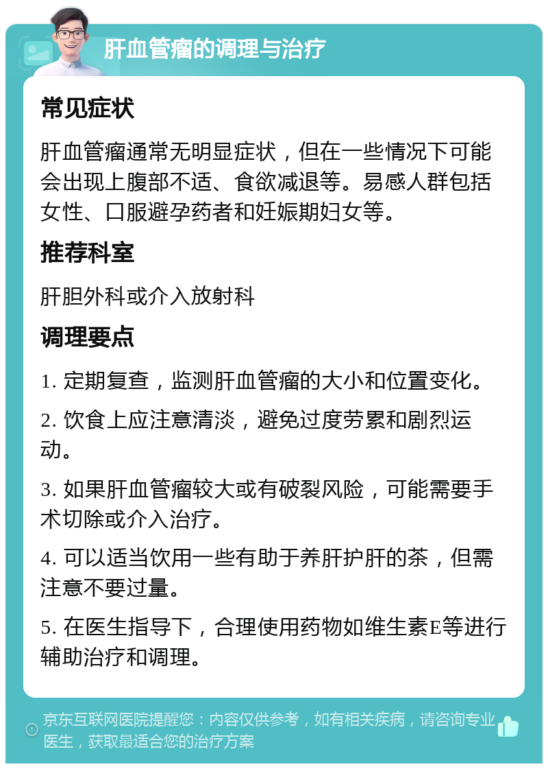 肝血管瘤的调理与治疗 常见症状 肝血管瘤通常无明显症状，但在一些情况下可能会出现上腹部不适、食欲减退等。易感人群包括女性、口服避孕药者和妊娠期妇女等。 推荐科室 肝胆外科或介入放射科 调理要点 1. 定期复查，监测肝血管瘤的大小和位置变化。 2. 饮食上应注意清淡，避免过度劳累和剧烈运动。 3. 如果肝血管瘤较大或有破裂风险，可能需要手术切除或介入治疗。 4. 可以适当饮用一些有助于养肝护肝的茶，但需注意不要过量。 5. 在医生指导下，合理使用药物如维生素E等进行辅助治疗和调理。