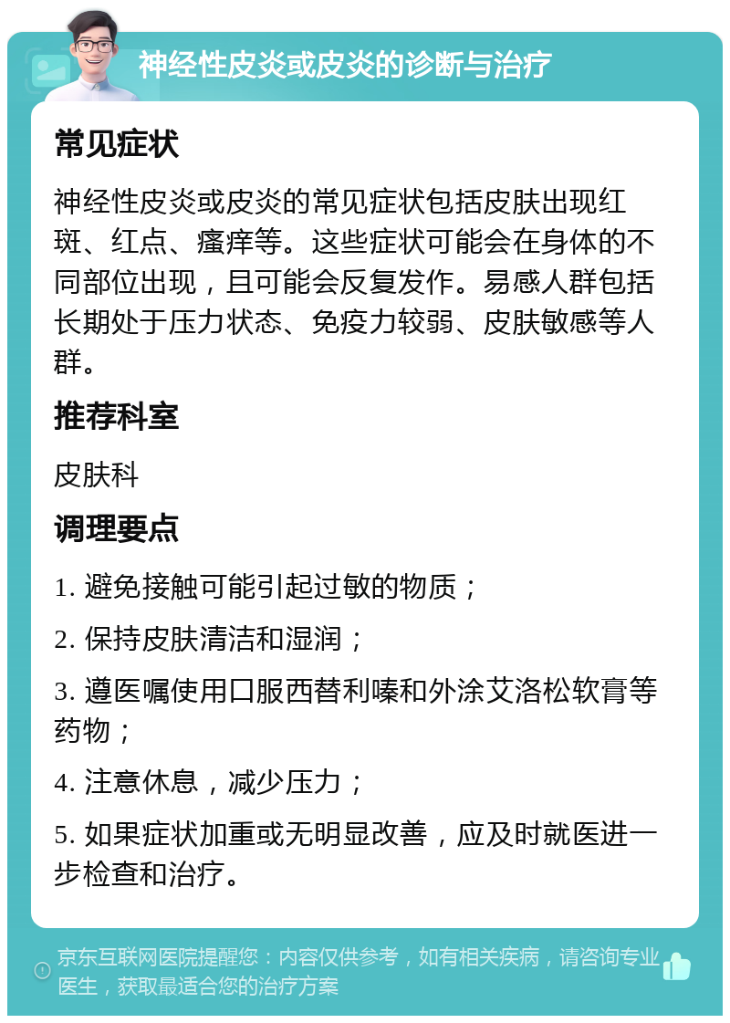 神经性皮炎或皮炎的诊断与治疗 常见症状 神经性皮炎或皮炎的常见症状包括皮肤出现红斑、红点、瘙痒等。这些症状可能会在身体的不同部位出现，且可能会反复发作。易感人群包括长期处于压力状态、免疫力较弱、皮肤敏感等人群。 推荐科室 皮肤科 调理要点 1. 避免接触可能引起过敏的物质； 2. 保持皮肤清洁和湿润； 3. 遵医嘱使用口服西替利嗪和外涂艾洛松软膏等药物； 4. 注意休息，减少压力； 5. 如果症状加重或无明显改善，应及时就医进一步检查和治疗。