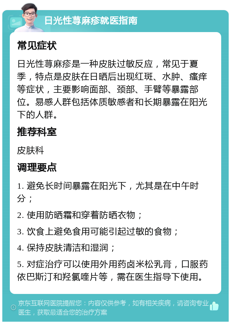 日光性荨麻疹就医指南 常见症状 日光性荨麻疹是一种皮肤过敏反应，常见于夏季，特点是皮肤在日晒后出现红斑、水肿、瘙痒等症状，主要影响面部、颈部、手臂等暴露部位。易感人群包括体质敏感者和长期暴露在阳光下的人群。 推荐科室 皮肤科 调理要点 1. 避免长时间暴露在阳光下，尤其是在中午时分； 2. 使用防晒霜和穿着防晒衣物； 3. 饮食上避免食用可能引起过敏的食物； 4. 保持皮肤清洁和湿润； 5. 对症治疗可以使用外用药卤米松乳膏，口服药依巴斯汀和羟氯喹片等，需在医生指导下使用。