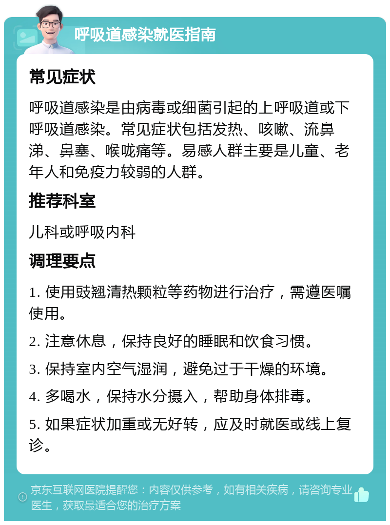 呼吸道感染就医指南 常见症状 呼吸道感染是由病毒或细菌引起的上呼吸道或下呼吸道感染。常见症状包括发热、咳嗽、流鼻涕、鼻塞、喉咙痛等。易感人群主要是儿童、老年人和免疫力较弱的人群。 推荐科室 儿科或呼吸内科 调理要点 1. 使用豉翘清热颗粒等药物进行治疗，需遵医嘱使用。 2. 注意休息，保持良好的睡眠和饮食习惯。 3. 保持室内空气湿润，避免过于干燥的环境。 4. 多喝水，保持水分摄入，帮助身体排毒。 5. 如果症状加重或无好转，应及时就医或线上复诊。