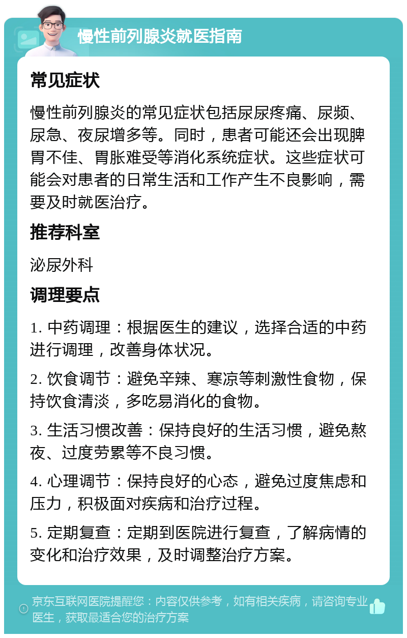 慢性前列腺炎就医指南 常见症状 慢性前列腺炎的常见症状包括尿尿疼痛、尿频、尿急、夜尿增多等。同时，患者可能还会出现脾胃不佳、胃胀难受等消化系统症状。这些症状可能会对患者的日常生活和工作产生不良影响，需要及时就医治疗。 推荐科室 泌尿外科 调理要点 1. 中药调理：根据医生的建议，选择合适的中药进行调理，改善身体状况。 2. 饮食调节：避免辛辣、寒凉等刺激性食物，保持饮食清淡，多吃易消化的食物。 3. 生活习惯改善：保持良好的生活习惯，避免熬夜、过度劳累等不良习惯。 4. 心理调节：保持良好的心态，避免过度焦虑和压力，积极面对疾病和治疗过程。 5. 定期复查：定期到医院进行复查，了解病情的变化和治疗效果，及时调整治疗方案。