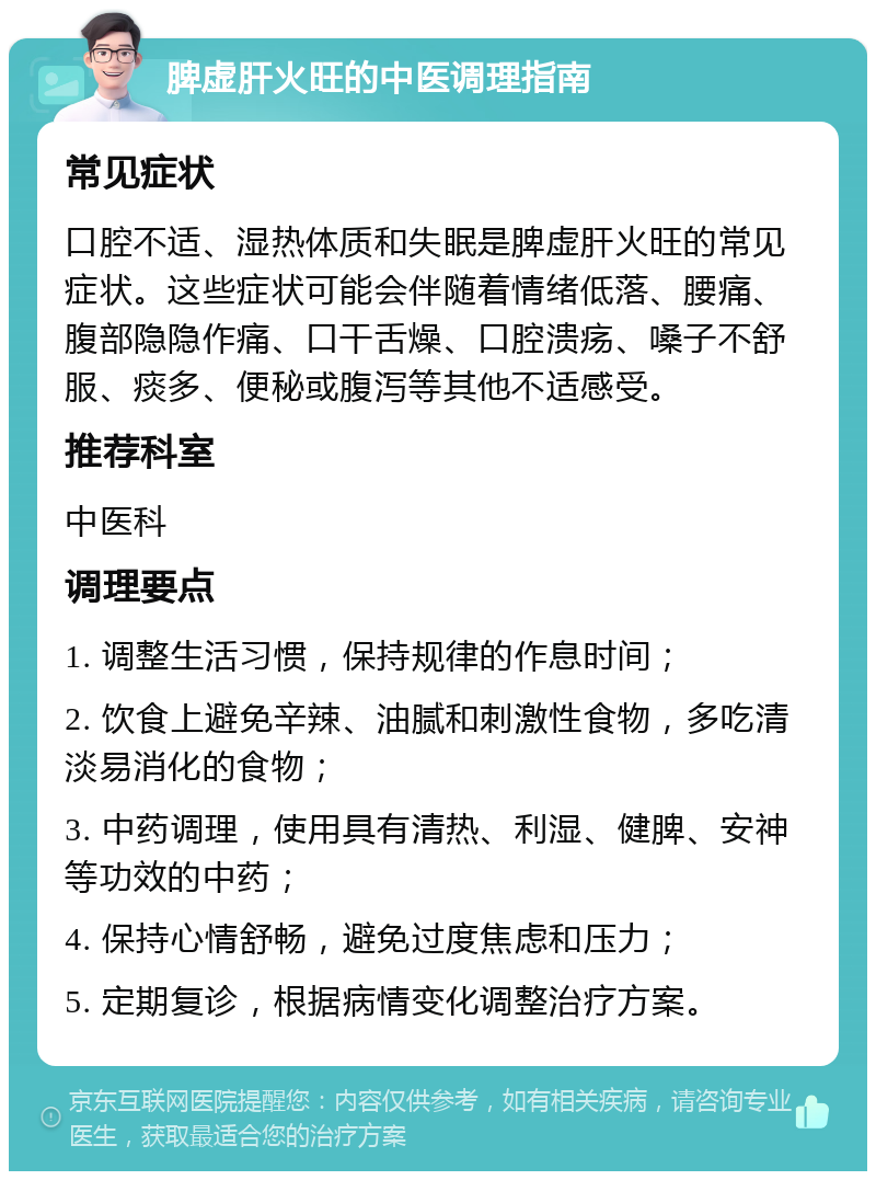 脾虚肝火旺的中医调理指南 常见症状 口腔不适、湿热体质和失眠是脾虚肝火旺的常见症状。这些症状可能会伴随着情绪低落、腰痛、腹部隐隐作痛、口干舌燥、口腔溃疡、嗓子不舒服、痰多、便秘或腹泻等其他不适感受。 推荐科室 中医科 调理要点 1. 调整生活习惯，保持规律的作息时间； 2. 饮食上避免辛辣、油腻和刺激性食物，多吃清淡易消化的食物； 3. 中药调理，使用具有清热、利湿、健脾、安神等功效的中药； 4. 保持心情舒畅，避免过度焦虑和压力； 5. 定期复诊，根据病情变化调整治疗方案。