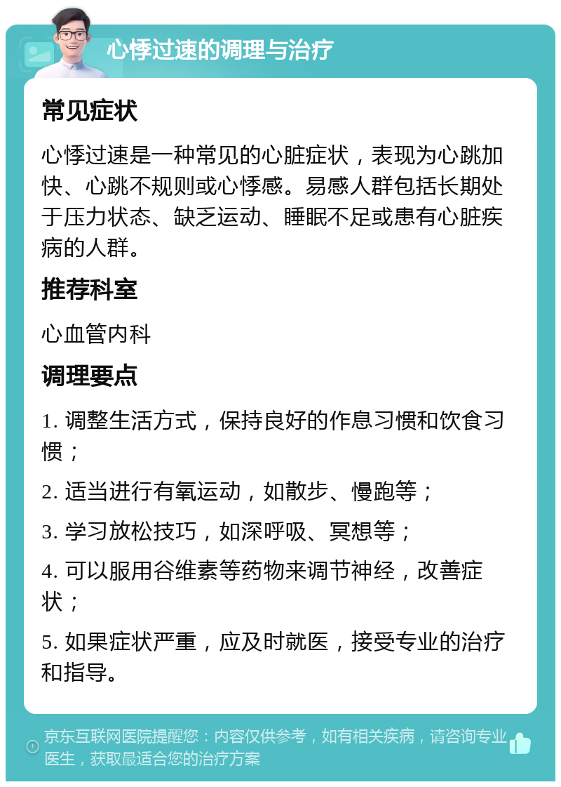 心悸过速的调理与治疗 常见症状 心悸过速是一种常见的心脏症状，表现为心跳加快、心跳不规则或心悸感。易感人群包括长期处于压力状态、缺乏运动、睡眠不足或患有心脏疾病的人群。 推荐科室 心血管内科 调理要点 1. 调整生活方式，保持良好的作息习惯和饮食习惯； 2. 适当进行有氧运动，如散步、慢跑等； 3. 学习放松技巧，如深呼吸、冥想等； 4. 可以服用谷维素等药物来调节神经，改善症状； 5. 如果症状严重，应及时就医，接受专业的治疗和指导。