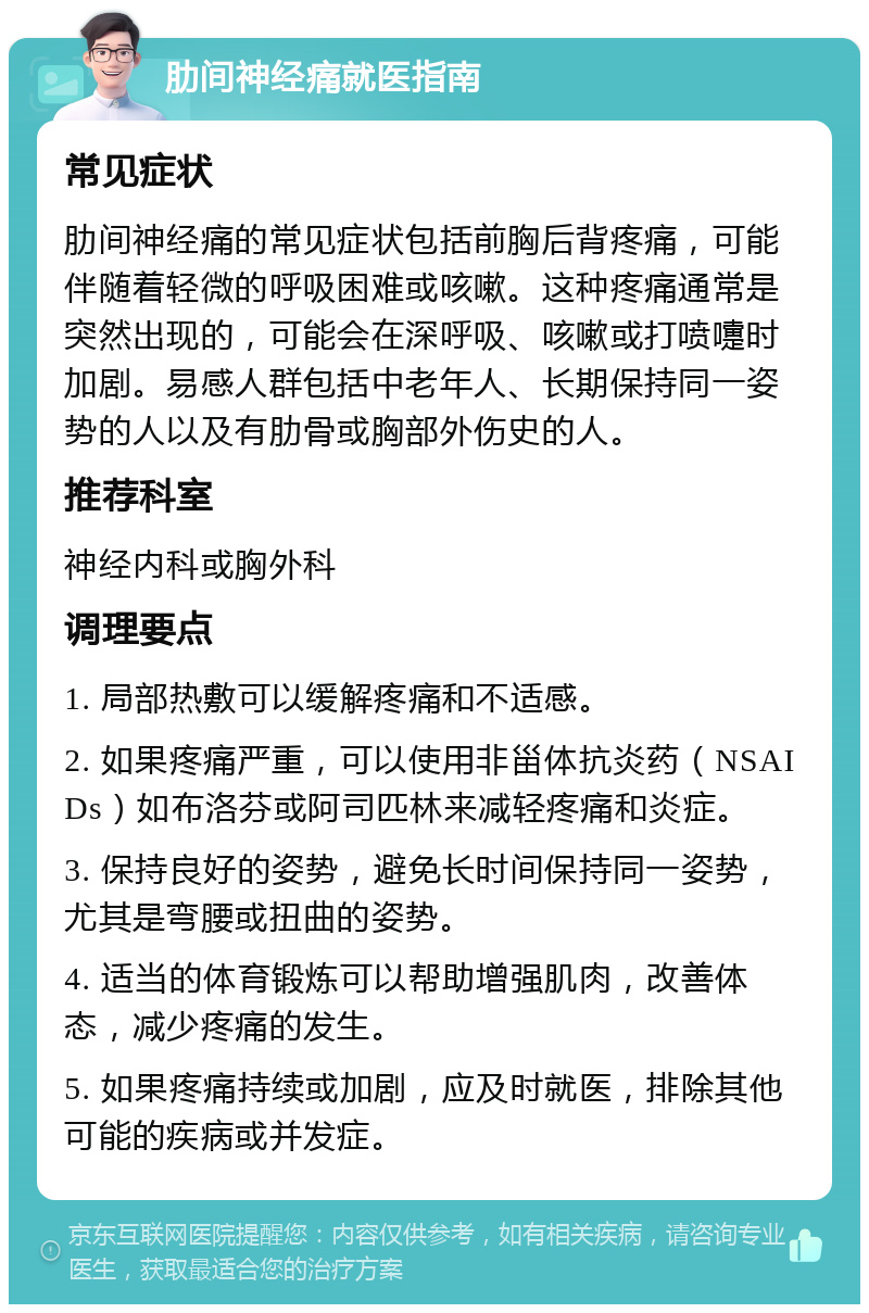 肋间神经痛就医指南 常见症状 肋间神经痛的常见症状包括前胸后背疼痛，可能伴随着轻微的呼吸困难或咳嗽。这种疼痛通常是突然出现的，可能会在深呼吸、咳嗽或打喷嚏时加剧。易感人群包括中老年人、长期保持同一姿势的人以及有肋骨或胸部外伤史的人。 推荐科室 神经内科或胸外科 调理要点 1. 局部热敷可以缓解疼痛和不适感。 2. 如果疼痛严重，可以使用非甾体抗炎药（NSAIDs）如布洛芬或阿司匹林来减轻疼痛和炎症。 3. 保持良好的姿势，避免长时间保持同一姿势，尤其是弯腰或扭曲的姿势。 4. 适当的体育锻炼可以帮助增强肌肉，改善体态，减少疼痛的发生。 5. 如果疼痛持续或加剧，应及时就医，排除其他可能的疾病或并发症。