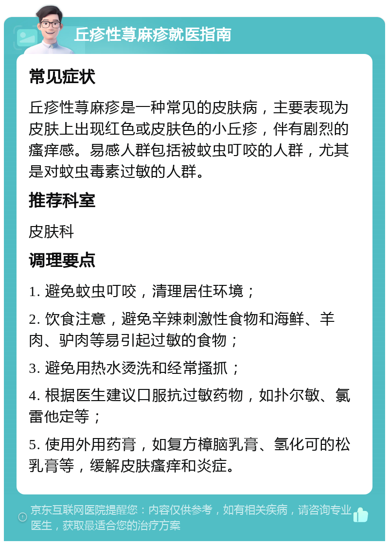 丘疹性荨麻疹就医指南 常见症状 丘疹性荨麻疹是一种常见的皮肤病，主要表现为皮肤上出现红色或皮肤色的小丘疹，伴有剧烈的瘙痒感。易感人群包括被蚊虫叮咬的人群，尤其是对蚊虫毒素过敏的人群。 推荐科室 皮肤科 调理要点 1. 避免蚊虫叮咬，清理居住环境； 2. 饮食注意，避免辛辣刺激性食物和海鲜、羊肉、驴肉等易引起过敏的食物； 3. 避免用热水烫洗和经常搔抓； 4. 根据医生建议口服抗过敏药物，如扑尔敏、氯雷他定等； 5. 使用外用药膏，如复方樟脑乳膏、氢化可的松乳膏等，缓解皮肤瘙痒和炎症。