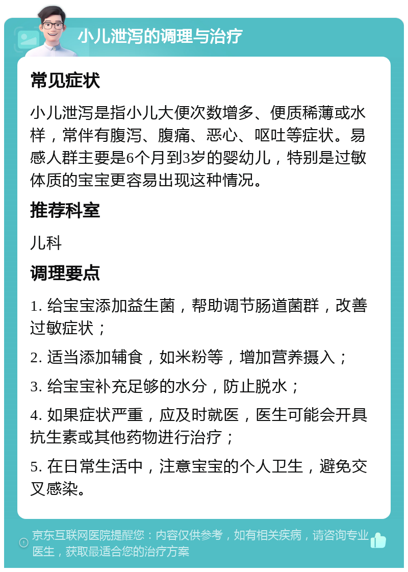 小儿泄泻的调理与治疗 常见症状 小儿泄泻是指小儿大便次数增多、便质稀薄或水样，常伴有腹泻、腹痛、恶心、呕吐等症状。易感人群主要是6个月到3岁的婴幼儿，特别是过敏体质的宝宝更容易出现这种情况。 推荐科室 儿科 调理要点 1. 给宝宝添加益生菌，帮助调节肠道菌群，改善过敏症状； 2. 适当添加辅食，如米粉等，增加营养摄入； 3. 给宝宝补充足够的水分，防止脱水； 4. 如果症状严重，应及时就医，医生可能会开具抗生素或其他药物进行治疗； 5. 在日常生活中，注意宝宝的个人卫生，避免交叉感染。