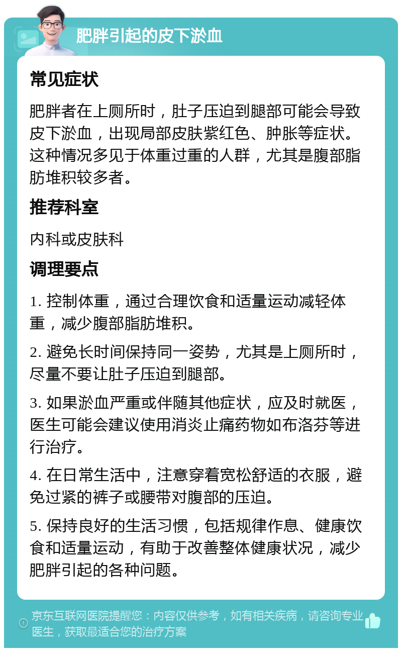 肥胖引起的皮下淤血 常见症状 肥胖者在上厕所时，肚子压迫到腿部可能会导致皮下淤血，出现局部皮肤紫红色、肿胀等症状。这种情况多见于体重过重的人群，尤其是腹部脂肪堆积较多者。 推荐科室 内科或皮肤科 调理要点 1. 控制体重，通过合理饮食和适量运动减轻体重，减少腹部脂肪堆积。 2. 避免长时间保持同一姿势，尤其是上厕所时，尽量不要让肚子压迫到腿部。 3. 如果淤血严重或伴随其他症状，应及时就医，医生可能会建议使用消炎止痛药物如布洛芬等进行治疗。 4. 在日常生活中，注意穿着宽松舒适的衣服，避免过紧的裤子或腰带对腹部的压迫。 5. 保持良好的生活习惯，包括规律作息、健康饮食和适量运动，有助于改善整体健康状况，减少肥胖引起的各种问题。