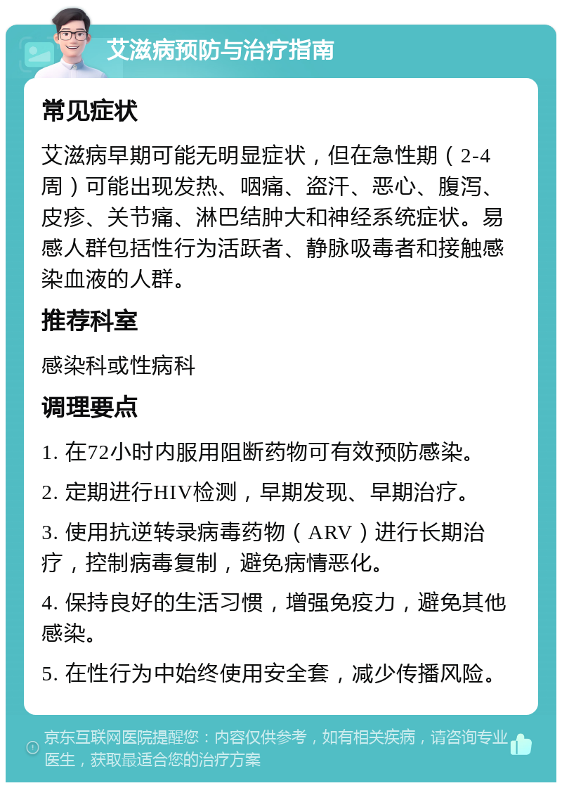 艾滋病预防与治疗指南 常见症状 艾滋病早期可能无明显症状，但在急性期（2-4周）可能出现发热、咽痛、盗汗、恶心、腹泻、皮疹、关节痛、淋巴结肿大和神经系统症状。易感人群包括性行为活跃者、静脉吸毒者和接触感染血液的人群。 推荐科室 感染科或性病科 调理要点 1. 在72小时内服用阻断药物可有效预防感染。 2. 定期进行HIV检测，早期发现、早期治疗。 3. 使用抗逆转录病毒药物（ARV）进行长期治疗，控制病毒复制，避免病情恶化。 4. 保持良好的生活习惯，增强免疫力，避免其他感染。 5. 在性行为中始终使用安全套，减少传播风险。