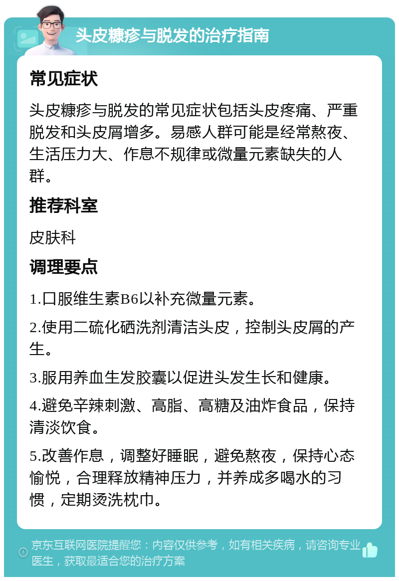 头皮糠疹与脱发的治疗指南 常见症状 头皮糠疹与脱发的常见症状包括头皮疼痛、严重脱发和头皮屑增多。易感人群可能是经常熬夜、生活压力大、作息不规律或微量元素缺失的人群。 推荐科室 皮肤科 调理要点 1.口服维生素B6以补充微量元素。 2.使用二硫化硒洗剂清洁头皮，控制头皮屑的产生。 3.服用养血生发胶囊以促进头发生长和健康。 4.避免辛辣刺激、高脂、高糖及油炸食品，保持清淡饮食。 5.改善作息，调整好睡眠，避免熬夜，保持心态愉悦，合理释放精神压力，并养成多喝水的习惯，定期烫洗枕巾。