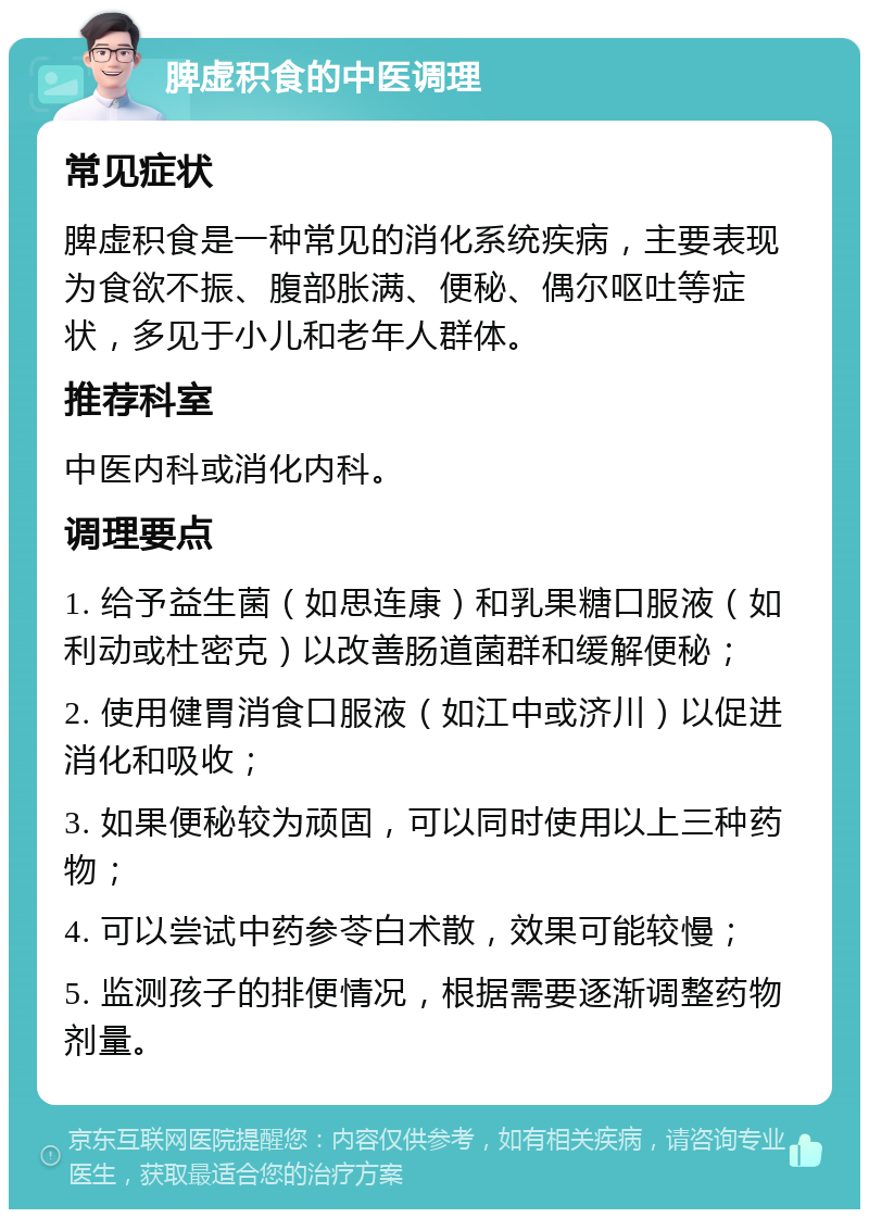 脾虚积食的中医调理 常见症状 脾虚积食是一种常见的消化系统疾病，主要表现为食欲不振、腹部胀满、便秘、偶尔呕吐等症状，多见于小儿和老年人群体。 推荐科室 中医内科或消化内科。 调理要点 1. 给予益生菌（如思连康）和乳果糖口服液（如利动或杜密克）以改善肠道菌群和缓解便秘； 2. 使用健胃消食口服液（如江中或济川）以促进消化和吸收； 3. 如果便秘较为顽固，可以同时使用以上三种药物； 4. 可以尝试中药参苓白术散，效果可能较慢； 5. 监测孩子的排便情况，根据需要逐渐调整药物剂量。