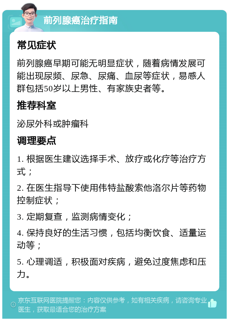 前列腺癌治疗指南 常见症状 前列腺癌早期可能无明显症状，随着病情发展可能出现尿频、尿急、尿痛、血尿等症状，易感人群包括50岁以上男性、有家族史者等。 推荐科室 泌尿外科或肿瘤科 调理要点 1. 根据医生建议选择手术、放疗或化疗等治疗方式； 2. 在医生指导下使用伟特盐酸索他洛尔片等药物控制症状； 3. 定期复查，监测病情变化； 4. 保持良好的生活习惯，包括均衡饮食、适量运动等； 5. 心理调适，积极面对疾病，避免过度焦虑和压力。