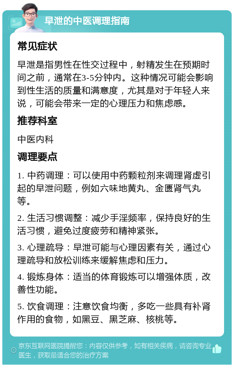 早泄的中医调理指南 常见症状 早泄是指男性在性交过程中，射精发生在预期时间之前，通常在3-5分钟内。这种情况可能会影响到性生活的质量和满意度，尤其是对于年轻人来说，可能会带来一定的心理压力和焦虑感。 推荐科室 中医内科 调理要点 1. 中药调理：可以使用中药颗粒剂来调理肾虚引起的早泄问题，例如六味地黄丸、金匮肾气丸等。 2. 生活习惯调整：减少手淫频率，保持良好的生活习惯，避免过度疲劳和精神紧张。 3. 心理疏导：早泄可能与心理因素有关，通过心理疏导和放松训练来缓解焦虑和压力。 4. 锻炼身体：适当的体育锻炼可以增强体质，改善性功能。 5. 饮食调理：注意饮食均衡，多吃一些具有补肾作用的食物，如黑豆、黑芝麻、核桃等。