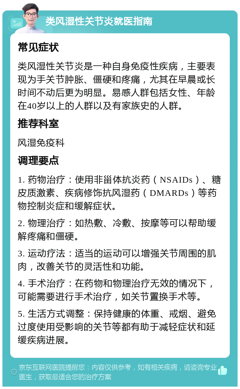 类风湿性关节炎就医指南 常见症状 类风湿性关节炎是一种自身免疫性疾病，主要表现为手关节肿胀、僵硬和疼痛，尤其在早晨或长时间不动后更为明显。易感人群包括女性、年龄在40岁以上的人群以及有家族史的人群。 推荐科室 风湿免疫科 调理要点 1. 药物治疗：使用非甾体抗炎药（NSAIDs）、糖皮质激素、疾病修饰抗风湿药（DMARDs）等药物控制炎症和缓解症状。 2. 物理治疗：如热敷、冷敷、按摩等可以帮助缓解疼痛和僵硬。 3. 运动疗法：适当的运动可以增强关节周围的肌肉，改善关节的灵活性和功能。 4. 手术治疗：在药物和物理治疗无效的情况下，可能需要进行手术治疗，如关节置换手术等。 5. 生活方式调整：保持健康的体重、戒烟、避免过度使用受影响的关节等都有助于减轻症状和延缓疾病进展。