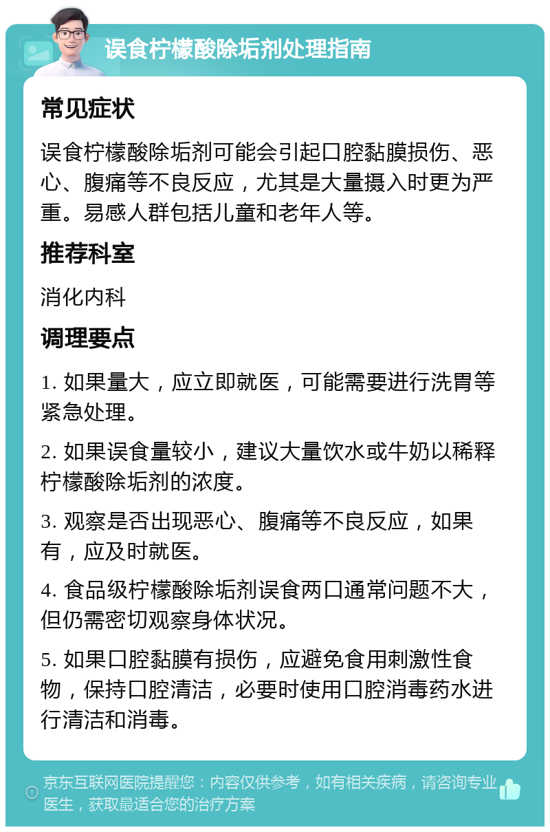 误食柠檬酸除垢剂处理指南 常见症状 误食柠檬酸除垢剂可能会引起口腔黏膜损伤、恶心、腹痛等不良反应，尤其是大量摄入时更为严重。易感人群包括儿童和老年人等。 推荐科室 消化内科 调理要点 1. 如果量大，应立即就医，可能需要进行洗胃等紧急处理。 2. 如果误食量较小，建议大量饮水或牛奶以稀释柠檬酸除垢剂的浓度。 3. 观察是否出现恶心、腹痛等不良反应，如果有，应及时就医。 4. 食品级柠檬酸除垢剂误食两口通常问题不大，但仍需密切观察身体状况。 5. 如果口腔黏膜有损伤，应避免食用刺激性食物，保持口腔清洁，必要时使用口腔消毒药水进行清洁和消毒。