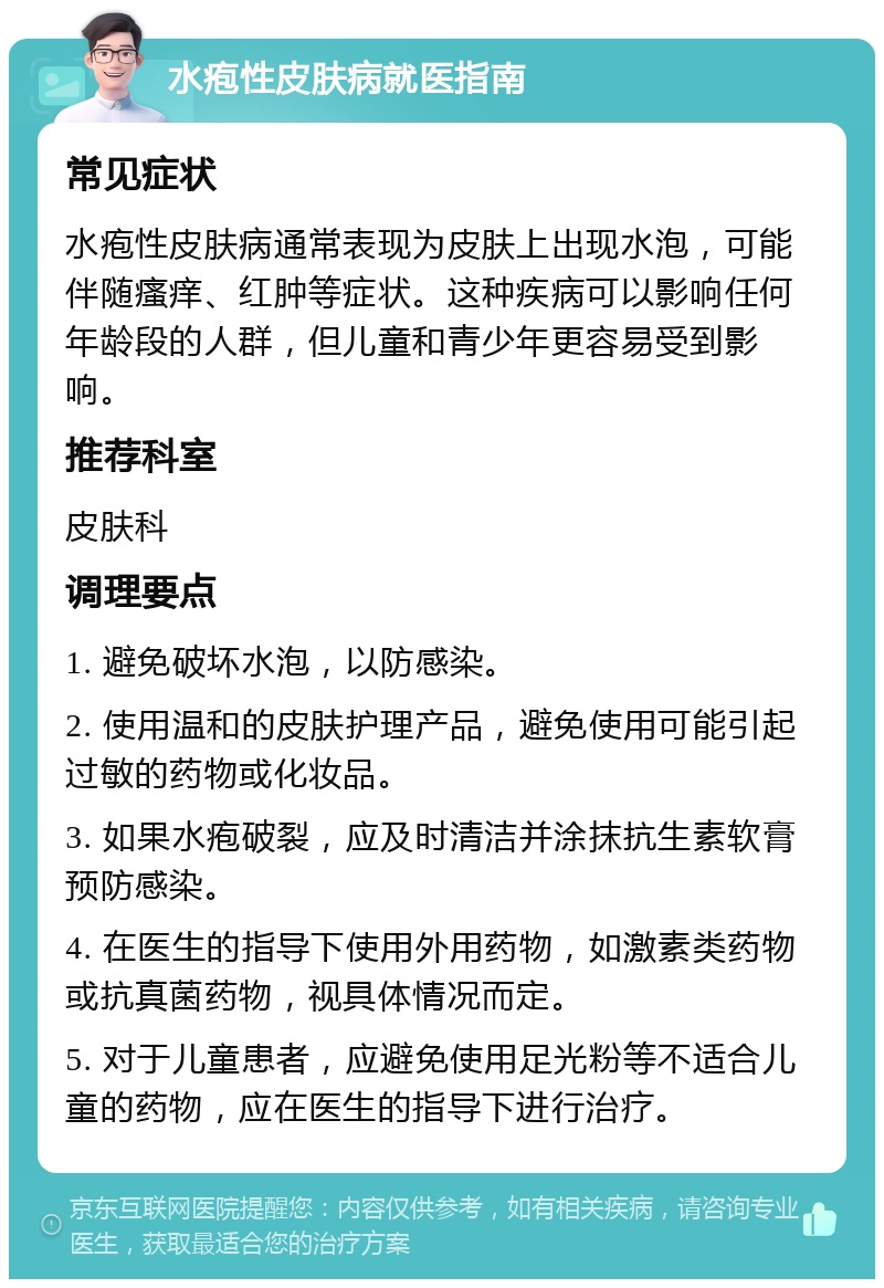 水疱性皮肤病就医指南 常见症状 水疱性皮肤病通常表现为皮肤上出现水泡，可能伴随瘙痒、红肿等症状。这种疾病可以影响任何年龄段的人群，但儿童和青少年更容易受到影响。 推荐科室 皮肤科 调理要点 1. 避免破坏水泡，以防感染。 2. 使用温和的皮肤护理产品，避免使用可能引起过敏的药物或化妆品。 3. 如果水疱破裂，应及时清洁并涂抹抗生素软膏预防感染。 4. 在医生的指导下使用外用药物，如激素类药物或抗真菌药物，视具体情况而定。 5. 对于儿童患者，应避免使用足光粉等不适合儿童的药物，应在医生的指导下进行治疗。