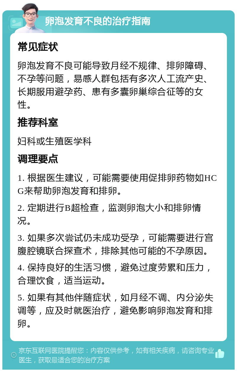 卵泡发育不良的治疗指南 常见症状 卵泡发育不良可能导致月经不规律、排卵障碍、不孕等问题，易感人群包括有多次人工流产史、长期服用避孕药、患有多囊卵巢综合征等的女性。 推荐科室 妇科或生殖医学科 调理要点 1. 根据医生建议，可能需要使用促排卵药物如HCG来帮助卵泡发育和排卵。 2. 定期进行B超检查，监测卵泡大小和排卵情况。 3. 如果多次尝试仍未成功受孕，可能需要进行宫腹腔镜联合探查术，排除其他可能的不孕原因。 4. 保持良好的生活习惯，避免过度劳累和压力，合理饮食，适当运动。 5. 如果有其他伴随症状，如月经不调、内分泌失调等，应及时就医治疗，避免影响卵泡发育和排卵。