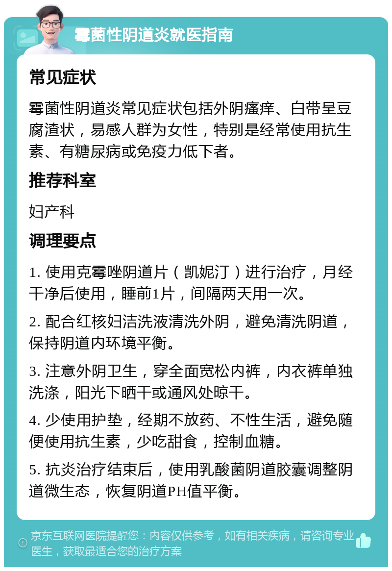 霉菌性阴道炎就医指南 常见症状 霉菌性阴道炎常见症状包括外阴瘙痒、白带呈豆腐渣状，易感人群为女性，特别是经常使用抗生素、有糖尿病或免疫力低下者。 推荐科室 妇产科 调理要点 1. 使用克霉唑阴道片（凯妮汀）进行治疗，月经干净后使用，睡前1片，间隔两天用一次。 2. 配合红核妇洁洗液清洗外阴，避免清洗阴道，保持阴道内环境平衡。 3. 注意外阴卫生，穿全面宽松内裤，内衣裤单独洗涤，阳光下晒干或通风处晾干。 4. 少使用护垫，经期不放药、不性生活，避免随便使用抗生素，少吃甜食，控制血糖。 5. 抗炎治疗结束后，使用乳酸菌阴道胶囊调整阴道微生态，恢复阴道PH值平衡。