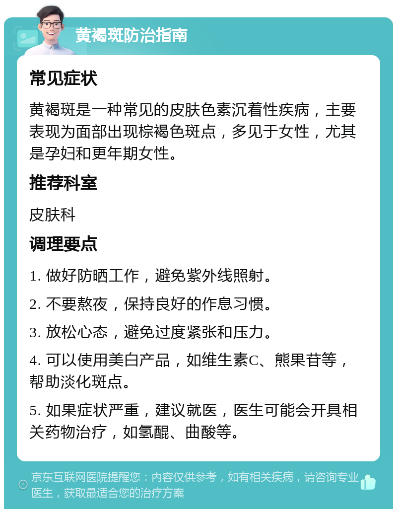 黄褐斑防治指南 常见症状 黄褐斑是一种常见的皮肤色素沉着性疾病，主要表现为面部出现棕褐色斑点，多见于女性，尤其是孕妇和更年期女性。 推荐科室 皮肤科 调理要点 1. 做好防晒工作，避免紫外线照射。 2. 不要熬夜，保持良好的作息习惯。 3. 放松心态，避免过度紧张和压力。 4. 可以使用美白产品，如维生素C、熊果苷等，帮助淡化斑点。 5. 如果症状严重，建议就医，医生可能会开具相关药物治疗，如氢醌、曲酸等。