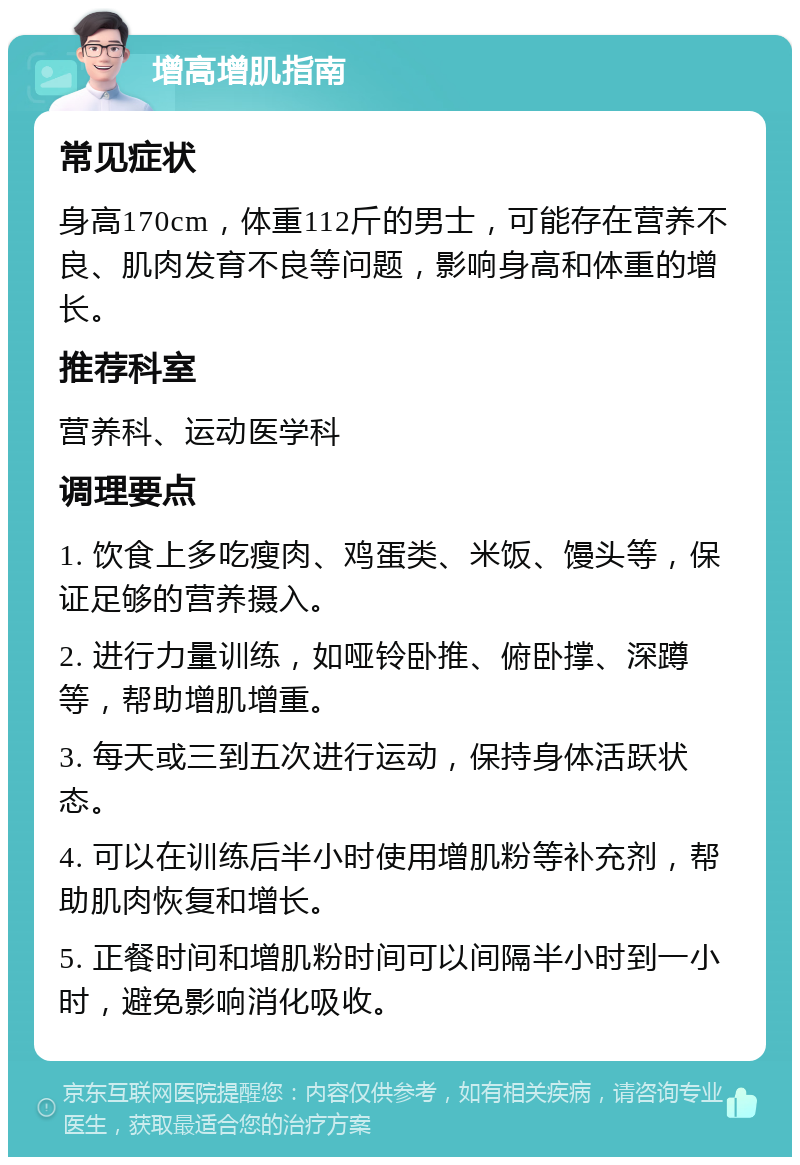 增高增肌指南 常见症状 身高170cm，体重112斤的男士，可能存在营养不良、肌肉发育不良等问题，影响身高和体重的增长。 推荐科室 营养科、运动医学科 调理要点 1. 饮食上多吃瘦肉、鸡蛋类、米饭、馒头等，保证足够的营养摄入。 2. 进行力量训练，如哑铃卧推、俯卧撑、深蹲等，帮助增肌增重。 3. 每天或三到五次进行运动，保持身体活跃状态。 4. 可以在训练后半小时使用增肌粉等补充剂，帮助肌肉恢复和增长。 5. 正餐时间和增肌粉时间可以间隔半小时到一小时，避免影响消化吸收。