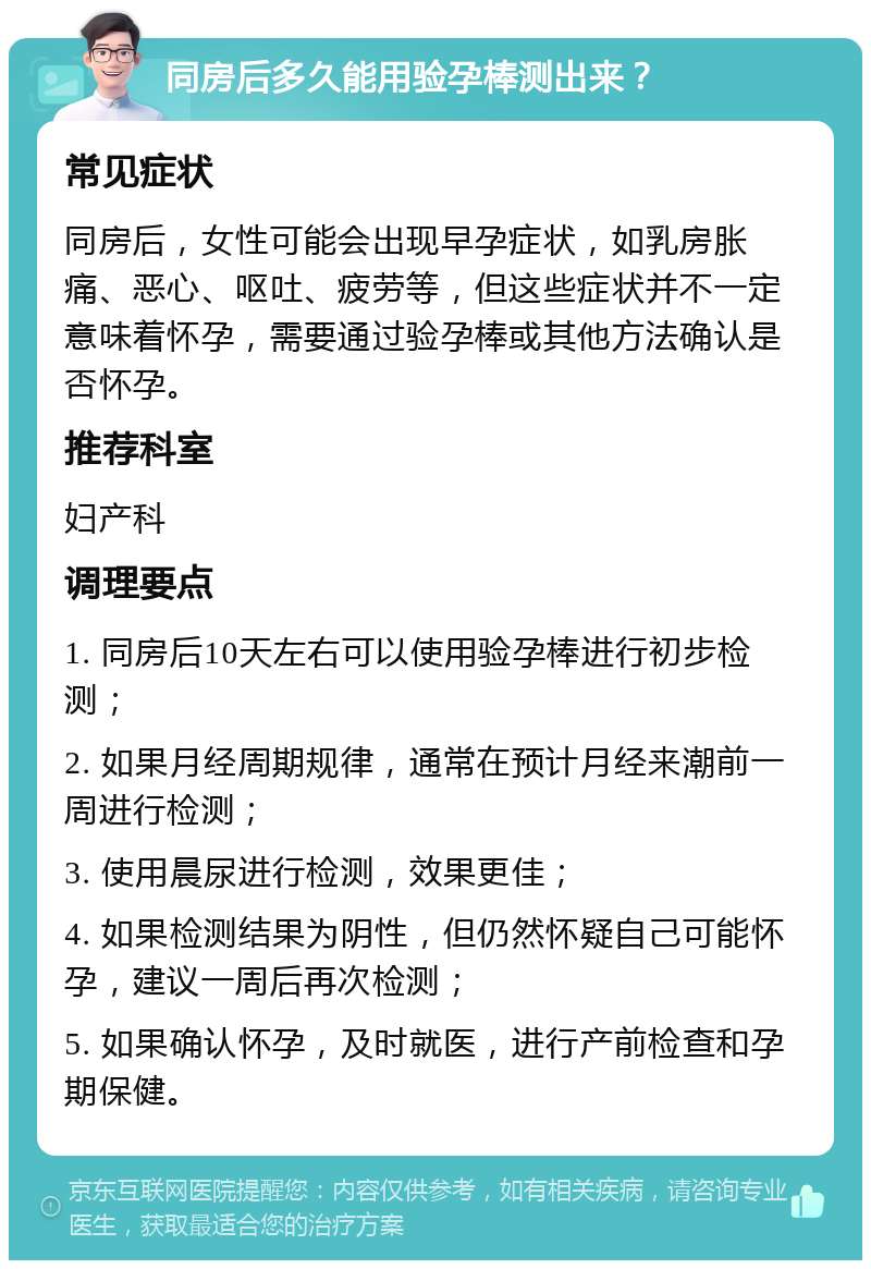 同房后多久能用验孕棒测出来？ 常见症状 同房后，女性可能会出现早孕症状，如乳房胀痛、恶心、呕吐、疲劳等，但这些症状并不一定意味着怀孕，需要通过验孕棒或其他方法确认是否怀孕。 推荐科室 妇产科 调理要点 1. 同房后10天左右可以使用验孕棒进行初步检测； 2. 如果月经周期规律，通常在预计月经来潮前一周进行检测； 3. 使用晨尿进行检测，效果更佳； 4. 如果检测结果为阴性，但仍然怀疑自己可能怀孕，建议一周后再次检测； 5. 如果确认怀孕，及时就医，进行产前检查和孕期保健。