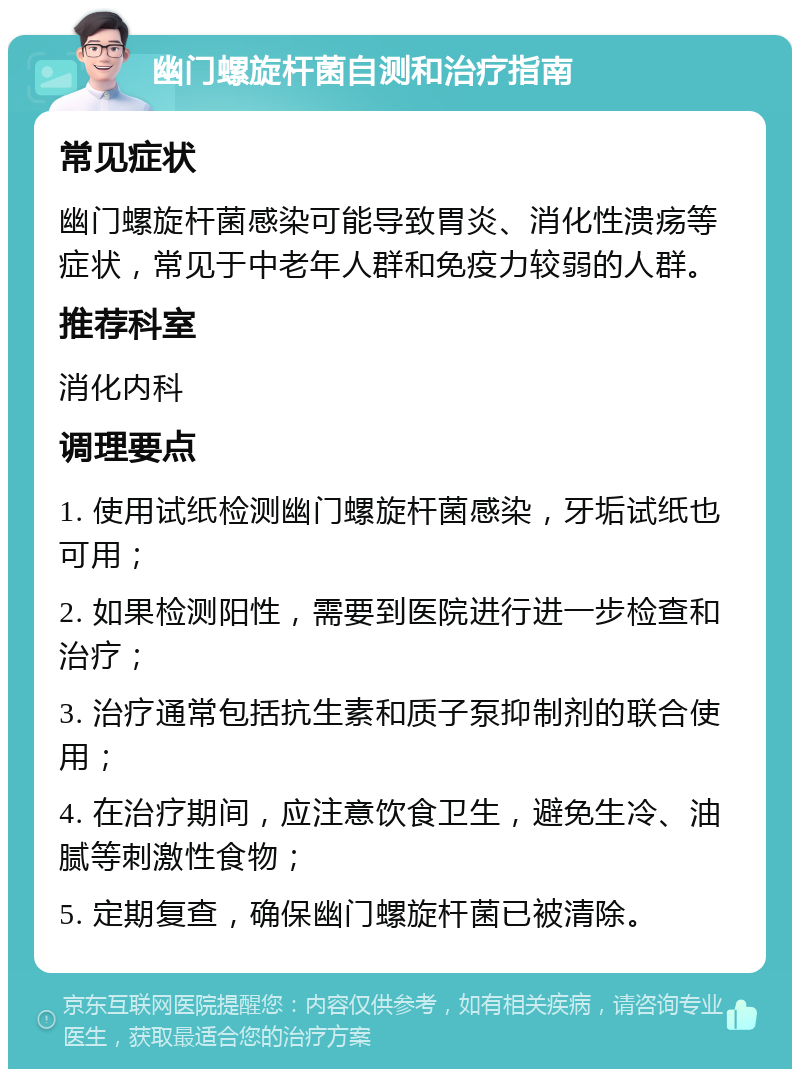 幽门螺旋杆菌自测和治疗指南 常见症状 幽门螺旋杆菌感染可能导致胃炎、消化性溃疡等症状，常见于中老年人群和免疫力较弱的人群。 推荐科室 消化内科 调理要点 1. 使用试纸检测幽门螺旋杆菌感染，牙垢试纸也可用； 2. 如果检测阳性，需要到医院进行进一步检查和治疗； 3. 治疗通常包括抗生素和质子泵抑制剂的联合使用； 4. 在治疗期间，应注意饮食卫生，避免生冷、油腻等刺激性食物； 5. 定期复查，确保幽门螺旋杆菌已被清除。