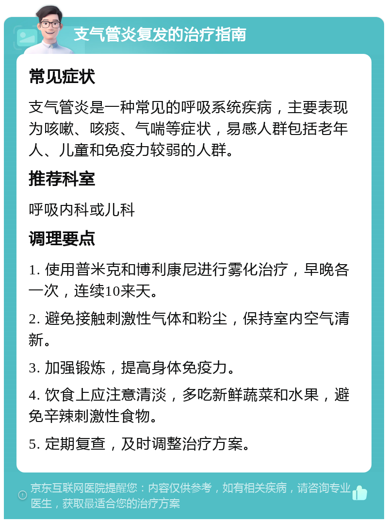 支气管炎复发的治疗指南 常见症状 支气管炎是一种常见的呼吸系统疾病，主要表现为咳嗽、咳痰、气喘等症状，易感人群包括老年人、儿童和免疫力较弱的人群。 推荐科室 呼吸内科或儿科 调理要点 1. 使用普米克和博利康尼进行雾化治疗，早晚各一次，连续10来天。 2. 避免接触刺激性气体和粉尘，保持室内空气清新。 3. 加强锻炼，提高身体免疫力。 4. 饮食上应注意清淡，多吃新鲜蔬菜和水果，避免辛辣刺激性食物。 5. 定期复查，及时调整治疗方案。