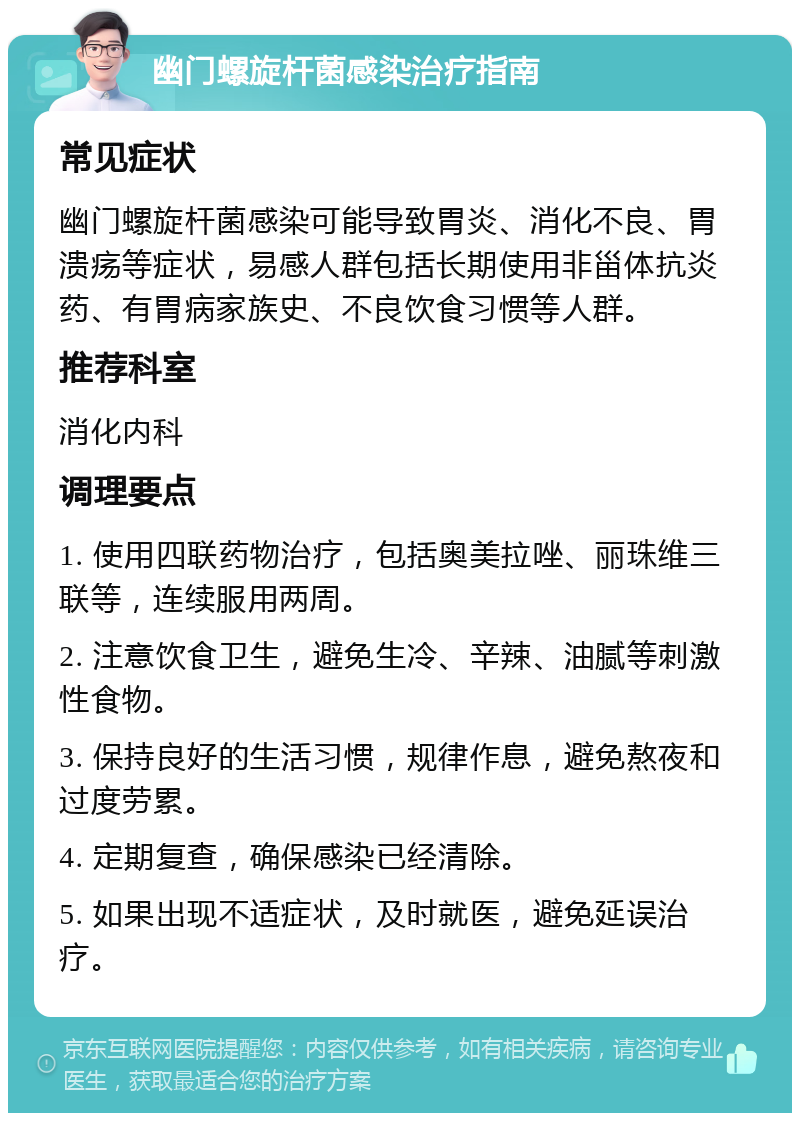 幽门螺旋杆菌感染治疗指南 常见症状 幽门螺旋杆菌感染可能导致胃炎、消化不良、胃溃疡等症状，易感人群包括长期使用非甾体抗炎药、有胃病家族史、不良饮食习惯等人群。 推荐科室 消化内科 调理要点 1. 使用四联药物治疗，包括奥美拉唑、丽珠维三联等，连续服用两周。 2. 注意饮食卫生，避免生冷、辛辣、油腻等刺激性食物。 3. 保持良好的生活习惯，规律作息，避免熬夜和过度劳累。 4. 定期复查，确保感染已经清除。 5. 如果出现不适症状，及时就医，避免延误治疗。