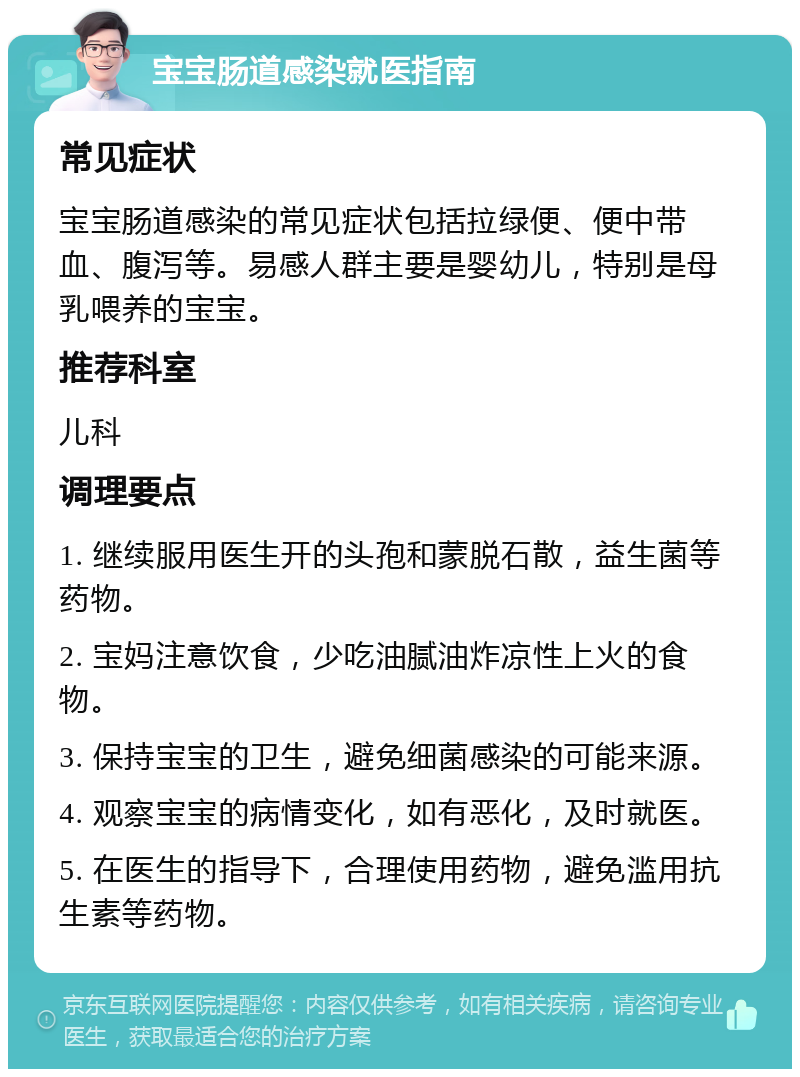 宝宝肠道感染就医指南 常见症状 宝宝肠道感染的常见症状包括拉绿便、便中带血、腹泻等。易感人群主要是婴幼儿，特别是母乳喂养的宝宝。 推荐科室 儿科 调理要点 1. 继续服用医生开的头孢和蒙脱石散，益生菌等药物。 2. 宝妈注意饮食，少吃油腻油炸凉性上火的食物。 3. 保持宝宝的卫生，避免细菌感染的可能来源。 4. 观察宝宝的病情变化，如有恶化，及时就医。 5. 在医生的指导下，合理使用药物，避免滥用抗生素等药物。