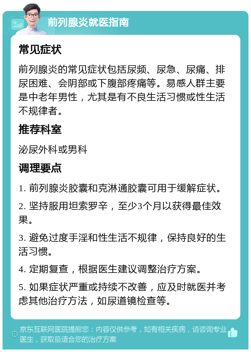 前列腺炎就医指南 常见症状 前列腺炎的常见症状包括尿频、尿急、尿痛、排尿困难、会阴部或下腹部疼痛等。易感人群主要是中老年男性，尤其是有不良生活习惯或性生活不规律者。 推荐科室 泌尿外科或男科 调理要点 1. 前列腺炎胶囊和克淋通胶囊可用于缓解症状。 2. 坚持服用坦索罗辛，至少3个月以获得最佳效果。 3. 避免过度手淫和性生活不规律，保持良好的生活习惯。 4. 定期复查，根据医生建议调整治疗方案。 5. 如果症状严重或持续不改善，应及时就医并考虑其他治疗方法，如尿道镜检查等。