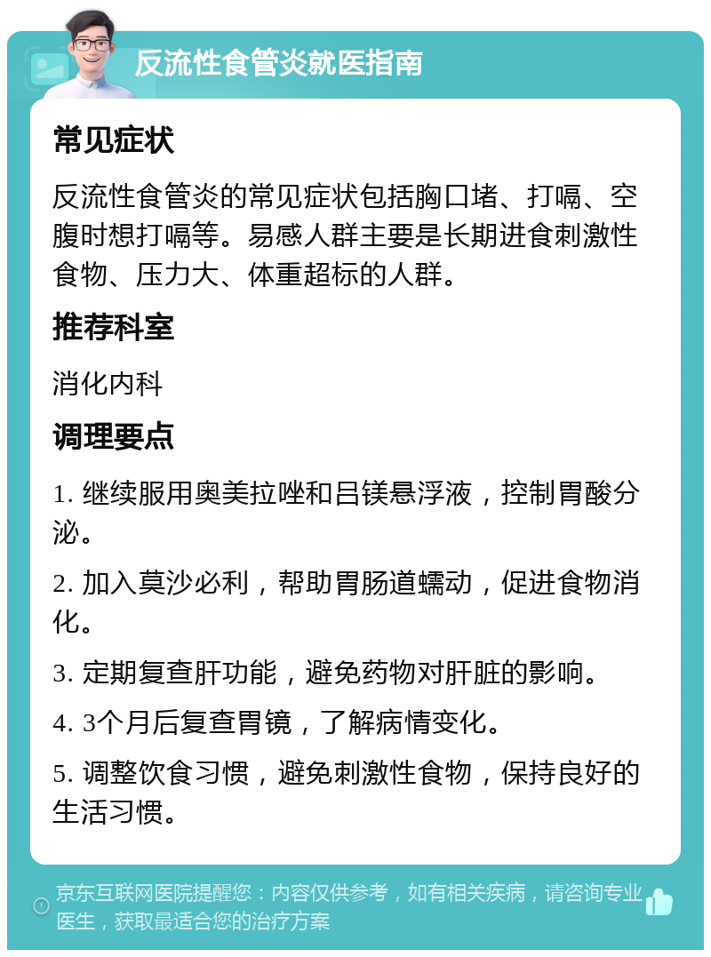 反流性食管炎就医指南 常见症状 反流性食管炎的常见症状包括胸口堵、打嗝、空腹时想打嗝等。易感人群主要是长期进食刺激性食物、压力大、体重超标的人群。 推荐科室 消化内科 调理要点 1. 继续服用奥美拉唑和吕镁悬浮液，控制胃酸分泌。 2. 加入莫沙必利，帮助胃肠道蠕动，促进食物消化。 3. 定期复查肝功能，避免药物对肝脏的影响。 4. 3个月后复查胃镜，了解病情变化。 5. 调整饮食习惯，避免刺激性食物，保持良好的生活习惯。