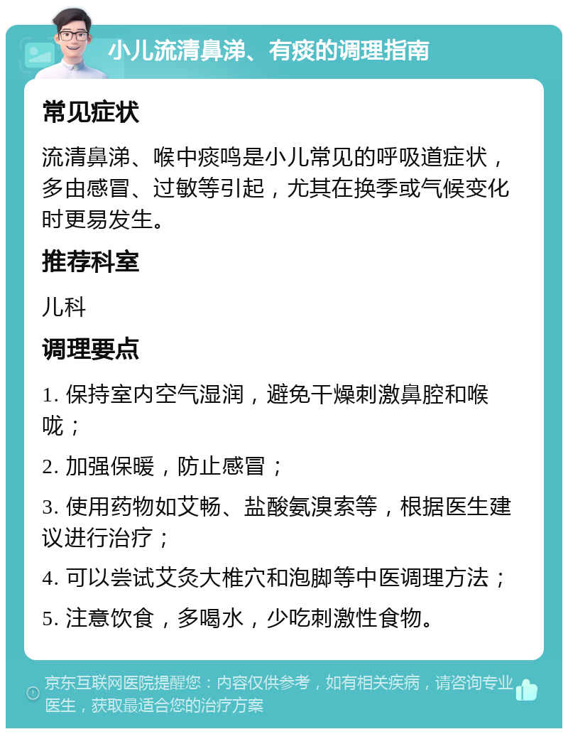 小儿流清鼻涕、有痰的调理指南 常见症状 流清鼻涕、喉中痰鸣是小儿常见的呼吸道症状，多由感冒、过敏等引起，尤其在换季或气候变化时更易发生。 推荐科室 儿科 调理要点 1. 保持室内空气湿润，避免干燥刺激鼻腔和喉咙； 2. 加强保暖，防止感冒； 3. 使用药物如艾畅、盐酸氨溴索等，根据医生建议进行治疗； 4. 可以尝试艾灸大椎穴和泡脚等中医调理方法； 5. 注意饮食，多喝水，少吃刺激性食物。