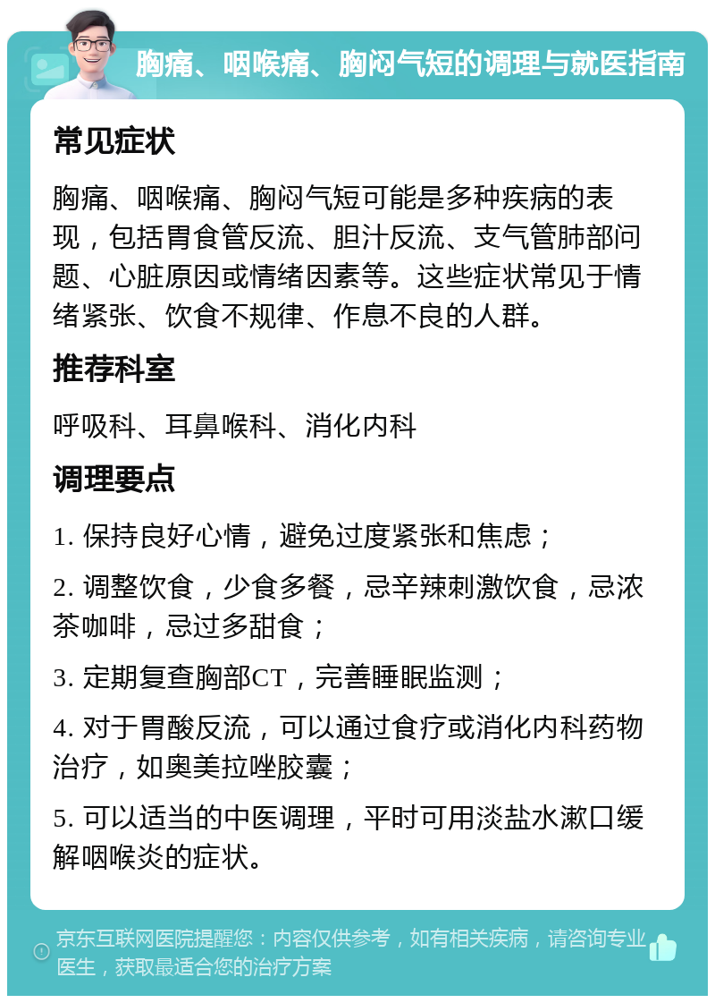 胸痛、咽喉痛、胸闷气短的调理与就医指南 常见症状 胸痛、咽喉痛、胸闷气短可能是多种疾病的表现，包括胃食管反流、胆汁反流、支气管肺部问题、心脏原因或情绪因素等。这些症状常见于情绪紧张、饮食不规律、作息不良的人群。 推荐科室 呼吸科、耳鼻喉科、消化内科 调理要点 1. 保持良好心情，避免过度紧张和焦虑； 2. 调整饮食，少食多餐，忌辛辣刺激饮食，忌浓茶咖啡，忌过多甜食； 3. 定期复查胸部CT，完善睡眠监测； 4. 对于胃酸反流，可以通过食疗或消化内科药物治疗，如奥美拉唑胶囊； 5. 可以适当的中医调理，平时可用淡盐水漱口缓解咽喉炎的症状。