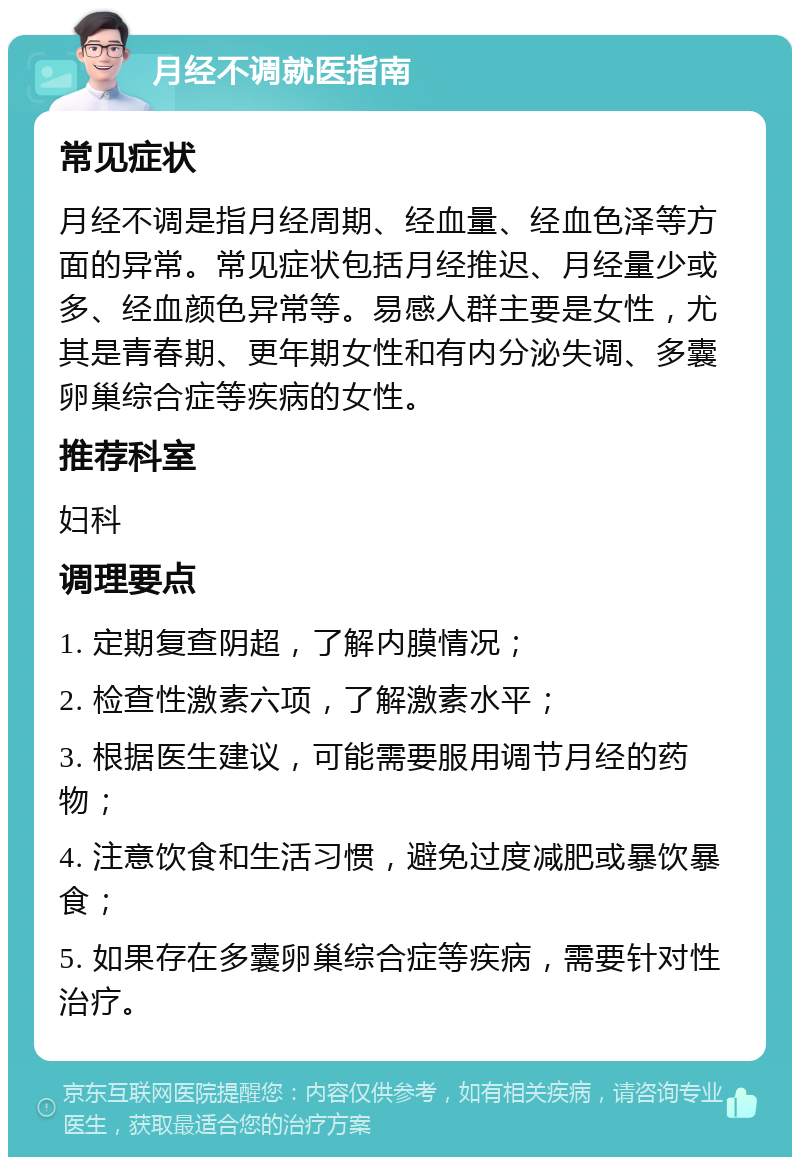 月经不调就医指南 常见症状 月经不调是指月经周期、经血量、经血色泽等方面的异常。常见症状包括月经推迟、月经量少或多、经血颜色异常等。易感人群主要是女性，尤其是青春期、更年期女性和有内分泌失调、多囊卵巢综合症等疾病的女性。 推荐科室 妇科 调理要点 1. 定期复查阴超，了解内膜情况； 2. 检查性激素六项，了解激素水平； 3. 根据医生建议，可能需要服用调节月经的药物； 4. 注意饮食和生活习惯，避免过度减肥或暴饮暴食； 5. 如果存在多囊卵巢综合症等疾病，需要针对性治疗。