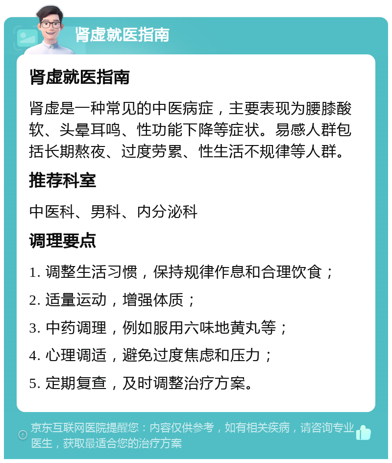 肾虚就医指南 肾虚就医指南 肾虚是一种常见的中医病症，主要表现为腰膝酸软、头晕耳鸣、性功能下降等症状。易感人群包括长期熬夜、过度劳累、性生活不规律等人群。 推荐科室 中医科、男科、内分泌科 调理要点 1. 调整生活习惯，保持规律作息和合理饮食； 2. 适量运动，增强体质； 3. 中药调理，例如服用六味地黄丸等； 4. 心理调适，避免过度焦虑和压力； 5. 定期复查，及时调整治疗方案。